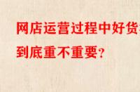 網(wǎng)店運(yùn)營過程中好貨源到底重不重要？